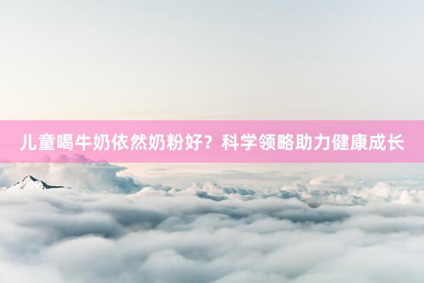 儿童喝牛奶依然奶粉好？科学领略助力健康成长