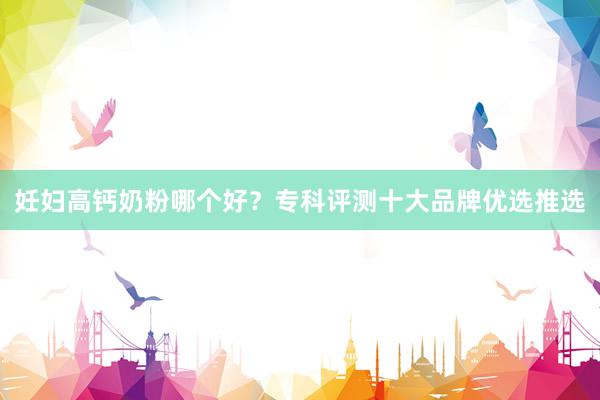 妊妇高钙奶粉哪个好？专科评测十大品牌优选推选